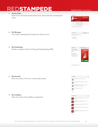 Neal Harrington | sales@redstampede.com | 704.578.1248 | 6701 Fairview Rd., Charlotte, NC 28210 | www.redstampede.com 
REDSTAMPEDE REDEFINE POSSIBLE 
 Activity Index: 
Shows User’s total points earned and the recent actions with their associated point 
values. 
 My Messages: 
User’s inbox containing their messages from other site Users 
 My Fundraising: 
Provides a snapshot of the User’s Personal Fundraising Page (PFP) 
 My Network: 
Shows the activity of User’s site network (Site Friends) 
 My Candidate: 
Shows the activity of the candidate or organization 
8 
 