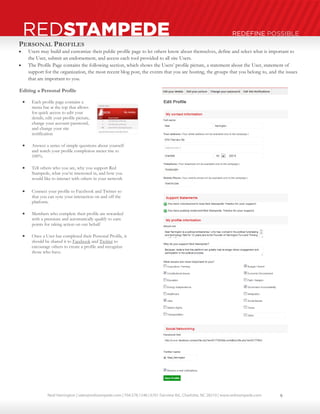 Neal Harrington | sales@redstampede.com | 704.578.1248 | 6701 Fairview Rd., Charlotte, NC 28210 | www.redstampede.com 
REDSTAMPEDE REDEFINE POSSIBLE 
PERSONAL PROFILES 
 Users may build and customize their public profile page to let others know about themselves, define and select what is important to 
the User, submit an endorsement, and access each tool provided to all site Users. 
 The Profile Page contains the following section, which shows the Users’ profile picture, a statement about the User, statement of 
support for the organization, the most recent blog post, the events that you are hosting, the groups that you belong to, and the issues 
that are important to you. 
Editing a Personal Profile 
 Each profile page contains a 
menu bar at the top that allows 
for quick access to edit your 
details, edit your profile picture, 
change your account password, 
and change your site 
notification 
 Answer a series of simple questions about yourself 
and watch your profile completion meter rise to 
100%. 
 Tell others who you are, why you support Red 
Stampede, what you’re interested in, and how you 
would like to interact with others in your network 
 Connect your profile to Facebook and Twitter so 
that you can sync your interaction on and off the 
platform. 
 Members who complete their profile are rewarded 
with a premium and automatically qualify to earn 
points for taking action on our behalf 
 Once a User has completed their Personal Profile, it 
should be shared it to Facebook and Twitter to 
encourage others to create a profile and recognize 
those who have. 
9 
 
