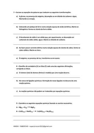 ARADA – 968839140 – espacocrescer2012@gmail.com
7 – Escreve as equações de palavras que traduzem as seguintes transformações:
a) A glicose, na presença de oxigénio, decompõe-se em dióxido de carbono e água,
libertando-se energia.
_____________________________________________________________________________
b) Colocando um pedaço de ferro numa solução aquosa de ácido clorídrico, liberta-se
hidrogénio e forma-se cloreto de ferro sólido.
_____________________________________________________________________________
c) O bicarbonato de sódio é um sólido que, por aquecimento, se decompõe em
carbonato de sódio sólido, água e liberta-se dióxido de carbono.
_____________________________________________________________________________
d) Ao fazer passar corrente elétrica numa solução aquosa de cloreto de cobre, forma-se
cobre sólido e liberta-se cloro.
_____________________________________________________________________________
e) O oxigénio, na presença de luz, transforma-se em ozono.
_____________________________________________________________________________
8 – Classifica de verdadeira (V) ou falsa (F) cada uma das seguintes afirmações,
corrigindo as falsas.
a) O número total de átomos diminui à medida que uma reação decorre.
_____________________________________________________________________________
b) Há rutura de ligações químicas e formação de novas ligações no decurso de uma
reação química.
_____________________________________________________________________________
c) As reações químicas não podem ser traduzidas por equações químicas.
_____________________________________________________________________________
9 – Considera as seguintes equações químicas fazendo os acertos necessários.
A – Mg(s) + O2(g) MgO(s)
B – CuSO4(aq) + NaHO(aq) Cu(HO)2(aq) + Na2SO4(aq)
_____________________________________________________________________________
_____________________________________________________________________________
 