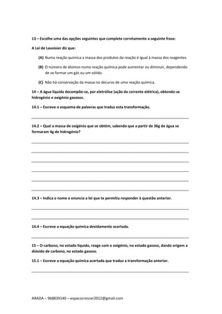 ARADA – 968839140 – espacocrescer2012@gmail.com
13 – Escolhe uma das opções seguintes que complete corretamente a seguinte frase:
A Lei de Lavoisier diz que:
(A) Numa reação química a massa dos produtos da reação é igual à massa dos reagentes.
(B) O número de átomos numa reação química pode aumentar ou diminuir, dependendo
de se formar um gás ou um sólido.
(C) Não há conservação da massa no decurso de uma reação química.
14 – A água líquida decompõe-se, por eletrólise (ação da corrente elétrica), obtendo-se
hidrogénio e oxigénio gasosos.
14.1 – Escreve o esquema de palavras que traduz esta transformação.
_____________________________________________________________________________
14.2 – Qual a massa de oxigénio que se obtém, sabendo que a partir de 36g de água se
formaram 4g de hidrogénio?
_____________________________________________________________________________
_____________________________________________________________________________
_____________________________________________________________________________
_____________________________________________________________________________
_____________________________________________________________________________
_____________________________________________________________________________
14.3 – Indica o nome e enuncia a lei que te permitiu responder à questão anterior.
_____________________________________________________________________________
_____________________________________________________________________________
14.4 – Escreve a equação química devidamente acertada.
_____________________________________________________________________________
15 – O carbono, no estado líquido, reage com o oxigénio, no estado gasoso, dando origem a
dióxido de carbono, no estado gasoso.
15.1 – Escreve a equação química acertada que traduz a transformação anterior.
_____________________________________________________________________________
 