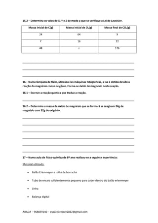 ARADA – 968839140 – espacocrescer2012@gmail.com
15.2 – Determina os valos de X, Y e Z de modo a que se verifique a Lei de Lavoisier.
Massa inicial de C(g) Massa inicial de O2(g) Massa final de CO2(g)
24 64 X
Y 16 22
48 z 176
_____________________________________________________________________________
_____________________________________________________________________________
_____________________________________________________________________________
16 – Numa lâmpada de flash, utilizada nas máquinas fotográficas, a luz é obtida devido à
reação do magnésio com o oxigénio. Forma-se óxido de magnésio nesta reação.
16.1 – Escreve a reação química que traduz a reação.
_____________________________________________________________________________
16.2 – Determina a massa de óxido de magnésio que se formará se reagiram 24g de
magnésio com 32g de oxigénio.
_____________________________________________________________________________
_____________________________________________________________________________
_____________________________________________________________________________
_____________________________________________________________________________
_____________________________________________________________________________
_____________________________________________________________________________
17 – Numa aula de físico-química de 8º ano realizou-se a seguinte experiência:
Material utilizado:
 Balão Erlenmeyer e rolha de borracha
 Tubo de ensaio suficientemente pequeno para caber dentro do balão erlenmeyer
 Linha
 Balança digital
 