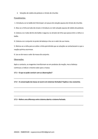 ARADA – 968839140 – espacocrescer2012@gmail.com
 Soluções de iodeto de potássio e nitrato de chumbo
Procedimentos:
1. Introduziu-se no balão de Erlenmeyer um pouco de solução aquosa de nitrato de chumbo.
2. Atou-se a linha ao tubo de ensaio e introduziu-se nele solução aquosa de iodeto de potássio.
3. Colocou-se o tubo dentro do balão e segurou-se através da linha que passa entre a rolha e o
balão.
4. Colocou-se o conjunto no prato da balança e leu-se o valor da sua massa.
5. Retirou-se a rolha para se soltar a linha permitindo que as soluções se contactassem e que a
reação química ocorresse.
6. Leu-se de novo o valor da massa do conjunto.
Observações:
Após o contacto, os reagentes transformam-se em produtos da reação, mas a balança
continuou a indicar o mesmo valor para a massa.
17.1 – O que se pode concluir com as observações?
_____________________________________________________________________________
17.2 – A conservação da massa só ocorre em sistemas fechados? Explica o teu raciocínio.
_____________________________________________________________________________
_____________________________________________________________________________
_____________________________________________________________________________
17.3 – Refere uma diferença entre sistema aberto e sistema fechado.
_____________________________________________________________________________
 