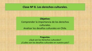 Clase Nº 8. Los derechos culturales.
Objetivo:
Comprender la importancia de los derechos
culturales.
Analizar los desafíos culturales en Chile.
Preguntas.
¿Qué son los Derechos culturales?
¿Cuáles son los desafíos culturales en nuestro país?
 