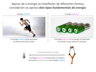 Apesar de a energia se manifestar de diferentes formas,
consideram-se apenas dois tipos fundamentais de energia:
Energia potencialEnergia cinética
A energia cinética está associada
ao movimento dos corpos.
A energia potencial é a energia armazenada
no sistema e que pode ser utilizada.
A energia potencial armazenada no elástico
esticado é transformada em energia cinética.
Transformação de energia
 