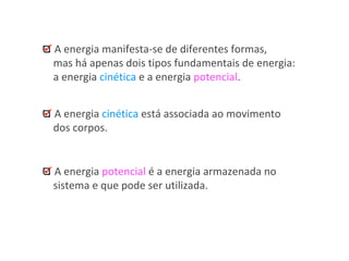 A energia manifesta-se de diferentes formas,
mas há apenas dois tipos fundamentais de energia:
a energia cinética e a energia potencial.
A energia cinética está associada ao movimento
dos corpos.
A energia potencial é a energia armazenada no
sistema e que pode ser utilizada.
 