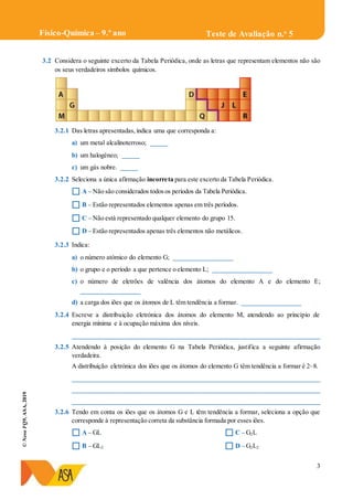 3
©NovoFQ9,ASA,2019
Teste de Avaliação n.o
5Físico-Química – 9.º ano
3.2 Considera o seguinte excerto da Tabela Periódica, onde as letras que representam elementos não são
os seus verdadeiros símbolos químicos.
3.2.1 Das letras apresentadas, indica uma que corresponda a:
a) um metal alcalinoterroso; _____
b) um halogéneo; _____
c) um gás nobre. _____
3.2.2 Seleciona a única afirmação incorreta para este excerto da Tabela Periódica.
 A – Não são considerados todosos períodos da Tabela Periódica.
 B – Estão representados elementos apenas em três períodos.
 C – Não está representado qualquer elemento do grupo 15.
 D – Estão representados apenas três elementos não metálicos.
3.2.3 Indica:
a) o número atómico do elemento G; __________________
b) o grupo e o período a que pertence o elemento L; __________________
c) o número de eletrões de valência dos átomos do elemento A e do elemento E;
__________________
d) a carga dos iões que os átomos de L têm tendência a formar. __________________
3.2.4 Escreve a distribuição eletrónica dos átomos do elemento M, atendendo ao princípio de
energia mínima e à ocupação máxima dos níveis.
____________________________________________________________________________
3.2.5 Atendendo à posição do elemento G na Tabela Periódica, justifica a seguinte afirmação
verdadeira.
A distribuição eletrónica dos iões que os átomos do elemento G têm tendência a formar é 2–8.
____________________________________________________________________________
____________________________________________________________________________
____________________________________________________________________________
3.2.6 Tendo em conta os iões que os átomos G e L têm tendência a formar, seleciona a opção que
corresponde à representação correta da substância formada por esses iões.
 A – GL
 B – GL2
 C – G2L
 D – G2L2
 