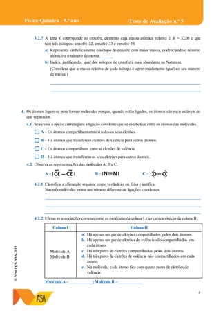 4
©NovoFQ9,ASA,2019
Teste de Avaliação n.o
5Físico-Química – 9.º ano
3.2.7 A letra Y corresponde ao enxofre, elemento cuja massa atómica relativa é Ar = 32,08 e que
tem três isótopos: enxofre-32, enxofre-33 e enxofre-34.
a) Representa simbolicamente o isótopo do enxofre com maior massa, evidenciando o número
atómico e o número de massa. _____
b) Indica, justificando, qual dos isótopos de enxofre é mais abundante na Natureza.
(Considera que a massa relativa de cada isótopo é aproximadamente igual ao seu número
de massa.)
_________________________________________________________________________
_________________________________________________________________________
4. Os átomos ligam-se para formar moléculas porque, quando estão ligados, os átomos são mais estáveis do
que separados.
4.1 Seleciona a opção correta para a ligação covalente que se estabelece entre os átomos das moléculas.
 A – Os átomos compartilham entre sitodos os seuseletrões.
 B – Há átomos que transferem eletrões de valência para outros átomos.
 C – Os átomos compartilham entre si eletrões de valência.
 D – Há átomos que transferem os seus eletrões para outros átomos.
4.2 Observa as representações das moléculas A, B e C.
A – B – C –
4.2.1 Classifica a afirmação seguinte como verdadeira ou falsa e justifica.
Nas três moléculas existe um número diferente de ligações covalentes.
____________________________________________________________________________
____________________________________________________________________________
____________________________________________________________________________
4.2.2 Efetua as associações corretas entre as moléculas da coluna I e as características da coluna II.
Coluna I Coluna II
Molécula A
Molécula B
a. Há apenas um par de eletrões compartilhados pelos dois átomos.
b. Há apenas um par de eletrões de valência não compartilhados em
cada átomo.
c. Há três pares de eletrões compartilhados pelos dois átomos.
d. Há três pares de eletrões de valência não compartilhados em cada
átomo.
e. Na molécula, cada átomo fica com quatro pares de eletrões de
valência.
Molécula A – ___________;Molécula B – ___________
 
