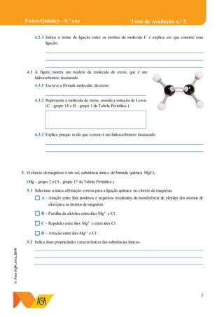 5
©NovoFQ9,ASA,2019
Teste de Avaliação n.o
5Físico-Química – 9.º ano
4.2.3 Indica o nome da ligação entre os átomos da molécula C e explica em que consiste essa
ligação.
____________________________________________________________________________
____________________________________________________________________________
____________________________________________________________________________
4.3 A figura mostra um modelo da molécula de eteno, que é um
hidrocarboneto insaturado.
4.3.1 Escreve a fórmula molecular do eteno.
________________________________________________
4.3.2 Representa a molécula de eteno, usando a notação de Lewis.
(C – grupo 14 e H – grupo 1 da Tabela Periódica.)
4.3.3 Explica porque se diz que o eteno é um hidrocarboneto insaturado.
____________________________________________________________________________
____________________________________________________________________________
5. O cloreto de magnésio é um sal, substância iónica de fórmula química MgCl2.
(Mg – grupo 2 e Cl – grupo 17 da Tabela Periódica.)
5.1 Seleciona a única afirmação correta para a ligação química no cloreto de magnésio.
 A – Atração entre iões positivos e negativos resultantes da transferência de eletrões dos átomos de
cloro para os átomos de magnésio.
 B – Partilha de eletrões entre iões Mg2+
e Cl–
.
 C – Repulsão entre iões Mg2+
e entre iões Cl–
.
 D – Atração entre iões Mg2+
e Cl–
.
5.2 Indica duas propriedades características das substâncias iónicas.
_________________________________________________________________________________
_________________________________________________________________________________
_________________________________________________________________________________
 