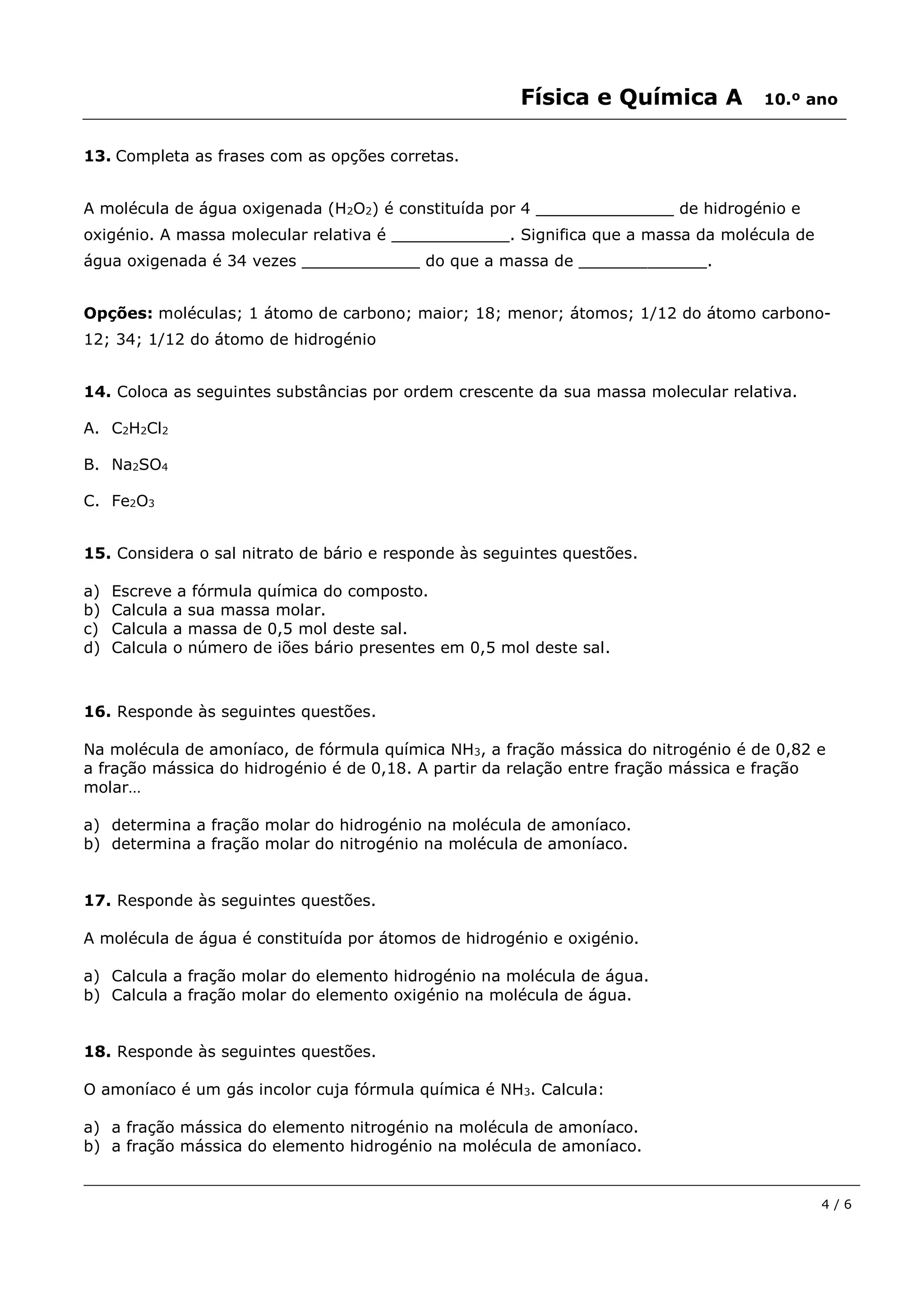 Física e Química A 10.º ano
4 / 6
13. Completa as frases com as opções corretas.
A molécula de água oxigenada (H2O2) é constituída por 4 ______________ de hidrogénio e
oxigénio. A massa molecular relativa é ____________. Significa que a massa da molécula de
água oxigenada é 34 vezes ____________ do que a massa de _____________.
Opções: moléculas; 1 átomo de carbono; maior; 18; menor; átomos; 1/12 do átomo carbono-
12; 34; 1/12 do átomo de hidrogénio
14. Coloca as seguintes substâncias por ordem crescente da sua massa molecular relativa.
A. C2H2Cl2
B. Na2SO4
C. Fe2O3
15. Considera o sal nitrato de bário e responde às seguintes questões.
a) Escreve a fórmula química do composto.
b) Calcula a sua massa molar.
c) Calcula a massa de 0,5 mol deste sal.
d) Calcula o número de iões bário presentes em 0,5 mol deste sal.
16. Responde às seguintes questões.
Na molécula de amoníaco, de fórmula química NH3, a fração mássica do nitrogénio é de 0,82 e
a fração mássica do hidrogénio é de 0,18. A partir da relação entre fração mássica e fração
molar…
a) determina a fração molar do hidrogénio na molécula de amoníaco.
b) determina a fração molar do nitrogénio na molécula de amoníaco.
17. Responde às seguintes questões.
A molécula de água é constituída por átomos de hidrogénio e oxigénio.
a) Calcula a fração molar do elemento hidrogénio na molécula de água.
b) Calcula a fração molar do elemento oxigénio na molécula de água.
18. Responde às seguintes questões.
O amoníaco é um gás incolor cuja fórmula química é NH3. Calcula:
a) a fração mássica do elemento nitrogénio na molécula de amoníaco.
b) a fração mássica do elemento hidrogénio na molécula de amoníaco.
 
