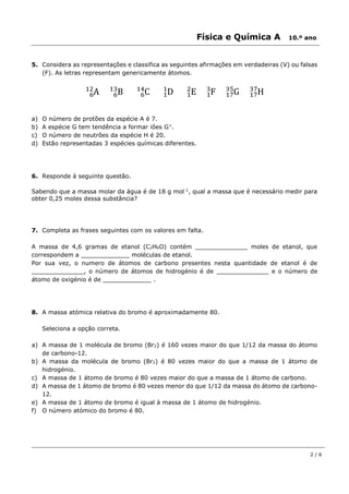 Física e Química A 10.º ano
2 / 6
5. Considera as representações e classifica as seguintes afirmações em verdadeiras (V) ou falsas
(F). As letras representam genericamente átomos.
A6
12
B6
13
C6
14
D1
1
E1
2
F1
3
G17
35
H17
37
a) O número de protões da espécie A é 7.
b) A espécie G tem tendência a formar iões G+
.
c) O número de neutrões da espécie H é 20.
d) Estão representadas 3 espécies químicas diferentes.
6. Responde à seguinte questão.
Sabendo que a massa molar da água é de 18 g mol-1
, qual a massa que é necessário medir para
obter 0,25 moles dessa substância?
7. Completa as frases seguintes com os valores em falta.
A massa de 4,6 gramas de etanol (C2H6O) contém ______________ moles de etanol, que
correspondem a _____________ moléculas de etanol.
Por sua vez, o numero de átomos de carbono presentes nesta quantidade de etanol é de
______________, o número de átomos de hidrogénio é de ______________ e o número de
átomo de oxigénio é de _____________ .
8. A massa atómica relativa do bromo é aproximadamente 80.
Seleciona a opção correta.
a) A massa de 1 molécula de bromo (Br2) é 160 vezes maior do que 1/12 da massa do átomo
de carbono-12.
b) A massa da molécula de bromo (Br2) é 80 vezes maior do que a massa de 1 átomo de
hidrogénio.
c) A massa de 1 átomo de bromo é 80 vezes maior do que a massa de 1 átomo de carbono.
d) A massa de 1 átomo de bromo é 80 vezes menor do que 1/12 da massa do átomo de carbono-
12.
e) A massa de 1 átomo de bromo é igual à massa de 1 átomo de hidrogénio.
f) O número atómico do bromo é 80.
 