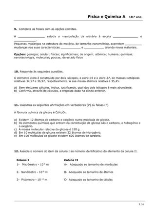 Física e Química A 10.º ano
3 / 6
9. Completa as frases com as opções corretas.
A ________________ estuda a manipulação da matéria à escala _______________ e
_____________.
Pequenas mudanças na estrutura da matéria, de tamanho nanométrico, acarretam __________
mudanças nas suas características ____________ e ____________ criando novos materiais.
Opções: geologia; celular; físicas; significativas; de origem; atómica; humana; químicas;
nanotecnologia; molecular; poucas; de estado físico
10. Responde às seguintes questões.
O elemento cloro é constituído por dois isótopos, o cloro-35 e o cloro-37, de massas isotópicas
relativas 34,97 e 36,97, respetivamente. A sua massa atómica relativa é 35,45.
a) Sem efetuares cálculos, indica, justificando, qual dos dois isótopos é mais abundante.
b) Confirma, através de cálculos, a resposta dada na alínea anterior.
11. Classifica as seguintes afirmações em verdadeiras (V) ou falsas (F).
A fórmula química da glicose é C6H12O6.
a) Existem 12 átomos de carbono e oxigénio numa molécula de glicose.
b) Os elementos químicos que entram na constituição da glicose são o carbono, o hidrogénio e
o oxigénio.
c) A massa molecular relativa da glicose é 180 g.
d) Em 10 moléculas de glicose existem 22 átomos de hidrogénio.
e) Em 100 moléculas de glicose existem 600 átomos de carbono.
12. Associa o número do item da coluna I ao número identificativo do elemento da coluna II.
Coluna I Coluna II
1- Micrómetro - 10-6
m A- Adequado ao tamanho de moléculas
2- Nanómetro - 10-9
m B- Adequado ao tamanho de átomos
3- Picómetro - 10-12
m C- Adequado ao tamanho de células
 