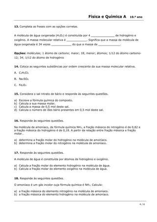 Física e Química A 10.º ano
4 / 6
13. Completa as frases com as opções corretas.
A molécula de água oxigenada (H2O2) é constituída por 4 ______________ de hidrogénio e
oxigénio. A massa molecular relativa é ____________. Significa que a massa da molécula de
água oxigenada é 34 vezes ____________ do que a massa de _____________.
Opções: moléculas; 1 átomo de carbono; maior; 18; menor; átomos; 1/12 do átomo carbono-
12; 34; 1/12 do átomo de hidrogénio
14. Coloca as seguintes substâncias por ordem crescente da sua massa molecular relativa.
A. C2H2Cl2
B. Na2SO4
C. Fe2O3
15. Considera o sal nitrato de bário e responde às seguintes questões.
a) Escreve a fórmula química do composto.
b) Calcula a sua massa molar.
c) Calcula a massa de 0,5 mol deste sal.
d) Calcula o número de iões bário presentes em 0,5 mol deste sal.
16. Responde às seguintes questões.
Na molécula de amoníaco, de fórmula química NH3, a fração mássica do nitrogénio é de 0,82 e
a fração mássica do hidrogénio é de 0,18. A partir da relação entre fração mássica e fração
molar…
a) determina a fração molar do hidrogénio na molécula de amoníaco.
b) determina a fração molar do nitrogénio na molécula de amoníaco.
17. Responde às seguintes questões.
A molécula de água é constituída por átomos de hidrogénio e oxigénio.
a) Calcula a fração molar do elemento hidrogénio na molécula de água.
b) Calcula a fração molar do elemento oxigénio na molécula de água.
18. Responde às seguintes questões.
O amoníaco é um gás incolor cuja fórmula química é NH3. Calcula:
a) a fração mássica do elemento nitrogénio na molécula de amoníaco.
b) a fração mássica do elemento hidrogénio na molécula de amoníaco.
 