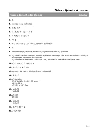 Física e Química A 10.º ano
6 / 6
1. d)
2. átomos; iões; moléculas
3. C; B; D; A
4. 1 – B, C; 2 – D; 3 – A, E
5. a) F; b) F; c) V; d) V
6. 4,5 g
7. 0,1; 6,02×1023
; 1,2×1023
; 3,61×1023
; 6,02×1022
8. a)
9. nanotecnologia; atómica; molecular; significativas; físicas; químicas
10. a) A massa atómica relativa do cloro é próxima do isótopo com maior abundância. Assim, o
isótopo mais abundante é o cloro-35.
b) Abundância relativa do cloro-35= 76%; Abundância relativa do cloro-37= 24%
11. a) F; b) V; c) F; d) F; e) V
12. 1 – C; 2 – A; 3 – B
13. átomos; 34; maior; 1/12 do átomo carbono-12
14. A; B; C
15. a) Ba(NO3)2
b) M(Ba(NO3)2) = 261,33 g mol-1
c) 130,67 g
d) 3,01 × 1023
iões
16. a) 0,75
b) 0,25
17. a) 0,67
b) 0,33
18. a) 0,82
b) 0,18
19. 1,79 × 10 -22
g
20. 249,4 mol
Massa e tamanho dos átomos Soluções
 