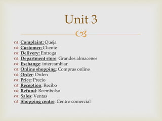 
 Complaint: Queja
 Customer: Cliente
 Delivery: Entrega
 Department store: Grandes almacenes
 Exchange: intercambiar
 Online shopping: Compras online
 Order: Orden
 Price: Precio
 Reception: Recibo
 Refund: Reembolso
 Sales: Ventas
 Shopping centre: Centro comercial
Unit 3
 