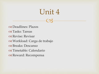 
 Deadlines: Plazos
 Tasks: Tareas
 Revise: Revisar
 Workload: Carga de trabajo
 Breaks: Descanso
 Timetable: Calendario
 Reward: Recompensa
Unit 4
 