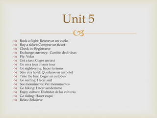  Book a flight: Resesrvar un vuelo
 Buy a ticket: Comprar un ticket
 Check in: Registrarse
 Exchange currency: Cambio de divisas
 Fly: Volar
 Get a taxi: Coger un taxi
 Go on a tour : hacer tour
 Go sightseeing: hacer turismo
 Stay at a hotel: Quedarse en un hotel
 Take the bus: Coger un autobus
 Go surfing: Hacer surf
 See monuments: Ver monumentos
 Go hiking: Hacer senderismo
 Enjoy culture: Disfrutar de las culturas
 Go skiing: Hacer esqui
 Relax: Relajarse
Unit 5
 