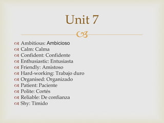 
 Ambitious: Ambicioso
 Calm: Calma
 Confident: Confidente
 Enthusiastic: Entusiasta
 Friendly: Amistoso
 Hard-working: Trabajo duro
 Organised: Organizado
 Patient: Paciente
 Polite: Cortés
 Reliable: De confianza
 Shy: Tímido
Unit 7
 