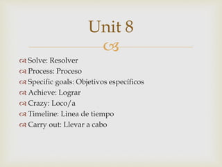 
 Solve: Resolver
 Process: Proceso
 Specific goals: Objetivos específicos
 Achieve: Lograr
 Crazy: Loco/a
 Timeline: Linea de tiempo
 Carry out: Llevar a cabo
Unit 8
 