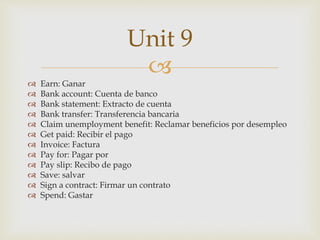 
 Earn: Ganar
 Bank account: Cuenta de banco
 Bank statement: Extracto de cuenta
 Bank transfer: Transferencia bancaria
 Claim unemployment benefit: Reclamar beneficios por desempleo
 Get paid: Recibir el pago
 Invoice: Factura
 Pay for: Pagar por
 Pay slip: Recibo de pago
 Save: salvar
 Sign a contract: Firmar un contrato
 Spend: Gastar
Unit 9
 