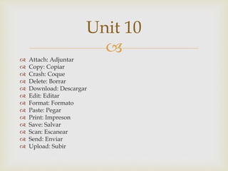 
 Attach: Adjuntar
 Copy: Copiar
 Crash: Coque
 Delete: Borrar
 Download: Descargar
 Edit: Editar
 Format: Formato
 Paste: Pegar
 Print: Impreson
 Save: Salvar
 Scan: Escanear
 Send: Enviar
 Upload: Subir
Unit 10
 