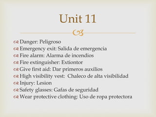 
 Danger: Peligroso
 Emergency exit: Salida de emergencia
 Fire alarm: Alarma de incendios
 Fire extinguisher: Extiontor
 Give first aid: Dar primeros auxilios
 High visibility vest: Chaleco de alta visibilidad
 Injury: Lesion
 Safety glasses: Gafas de seguridad
 Wear protective clothing: Uso de ropa protectora
Unit 11
 