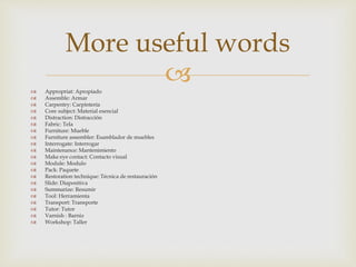  Appropriat: Apropiado
 Assemble: Armar
 Carpentry: Carpintería
 Core subject: Material esencial
 Distraction: Distracción
 Fabric: Tela
 Furniture: Mueble
 Furniture assembler: Esamblador de muebles
 Interrogate: Interrogar
 Maintenance: Mantenimiento
 Make eye contact: Contacto visual
 Module: Modulo
 Pack: Paquete
 Restoration technique: Técnica de restauración
 Slide: Diapositiva
 Summarize: Resumir
 Tool: Herramienta
 Transport: Transporte
 Tutor: Tutor
 Varnish : Barniz
 Workshop: Taller
More useful words
 