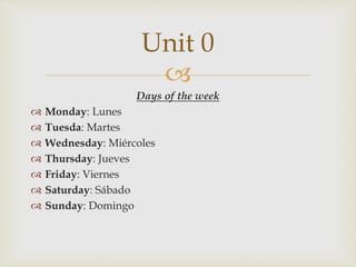 
Days of the week
 Monday: Lunes
 Tuesda: Martes
 Wednesday: Miércoles
 Thursday: Jueves
 Friday: Viernes
 Saturday: Sábado
 Sunday: Domingo
Unit 0
 