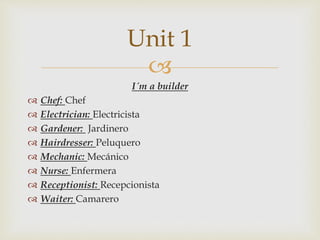 
I´m a builder
 Chef: Chef
 Electrician: Electricista
 Gardener: Jardinero
 Hairdresser: Peluquero
 Mechanic: Mecánico
 Nurse: Enfermera
 Receptionist: Recepcionista
 Waiter: Camarero
Unit 1
 