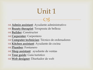 
 Admin assistant: Ayudante administrativo
 Beauty therapist: Terapeuta de belleza
 Builder: Constructor
 Carpernter: Carpentero
 Computer technician: Técnico de ordenadores
 Kitchen assistant: Ayudante de cocina
 Plumber: Fontanero
 Shop assistant: ayudante de ventas
 Tour guide: Guía turístico
 Web designer: Diseñador de web
Unit 1
 