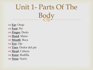 
 Ear: Oreja
 Foot: Pie
 Finger: Dedo
 Hand: Mano
 Mouth: Boca
 Eye: Ojo
 Toes: Dedos del pie
 Head: Cabeza
 Knee: Rodilla
 Nose: Nariz
Unit 1- Parts Of The
Body
 