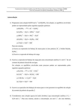 Fundamentos de Química Analítica, Ione M F Oliveira, Maria José S F Silva e Simone F B Tófani,
Curso de Licenciatura em Química, Modalidade a Distância, UFMG
2010
12
Autoavaliação
1) Preparamos uma solução 0,0250 mol L
de KH2PO4. Em solução, os equilíbrios envolvidos
podem ser representados pelas seguintes equações químicas:
a) KH2PO4  OH2
K+
+ H2PO4

b) H2PO4

+ H2O ⇌ HPO4

+ H3O+
c) HPO4

+ H2O ⇌ PO4

+ H3O+
d) H2PO4

+ H2O ⇌ H3PO4 + OH
e) 2 H2O ⇌ H3O+
+ OH
Para este sistema,
i) Escreva as expressões do balanço de massa para os íons potássio, K+
, e fosfato biácido,
H2PO4

.
ii) Escreva a expressão do balanço de carga.
2) Escreva a expressão do balanço de carga para uma concentração analítica Cs mol L-1
do sal
cromato de potássio dissolvido em água.
Em solução, os equilíbrios envolvidos neste processo podem ser representados pelas
seguintes equações químicas:
a) K2CrO4  OH2
2 K+
+ CrO4

b) CrO4

+ H2O ⇌ HCrO4

+ OH
c) 2 HCrO4

⇌ Cr2O7

+ H2O
d) 2 H2O ⇌ H3O+
+ OH

3) Escreva as expressões dos balanços de massa para os íons presentes no equilíbrio da solução
de cromato de potássio da questão 2.
4) Consideremos uma solução aquosa de ácido clorídrico cuja concentração analítica é Ca =
0,20 mol L1
. Para esse sistema, calcule a concentração, em mol L1
, dos íons hidrônio,
 