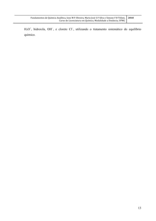 Fundamentos de Química Analítica, Ione M F Oliveira, Maria José S F Silva e Simone F B Tófani,
Curso de Licenciatura em Química, Modalidade a Distância, UFMG
2010
13
H3O+
, hidroxila, OH
, e cloreto Cl
, utilizando o tratamento sistemático do equilíbrio
químico.
 
