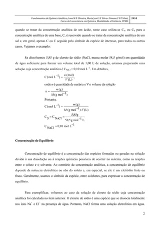 Fundamentos de Química Analítica, Ione M F Oliveira, Maria José S F Silva e Simone F B Tófani,
Curso de Licenciatura em Química, Modalidade a Distância, UFMG
2010
2
quando se tratar da concentração analítica de um ácido, neste caso utiliza-se Ca, ou Cb para a
concentração analítica de uma base, Cs é reservado quando se tratar da concentração analítica de um
sal e, em geral, apenas C ou C seguido pelo símbolo da espécie de interesse, para todos os outros
casos. Vejamos o exemplo:
Se dissolvemos 5,85 g de cloreto de sódio (NaCl, massa molar 58,5 g/mol) em quantidade
de água suficiente para formar um volume total de 1,00 L de solução, estamos preparando uma
solução cuja concentração analítica é CNaCl = 0,10 mol L
. Em detalhes,
1Lmol10,0
NaCl
C
L1molg5,58
g85,5
NaCl
CC
)L()1molg(
)g(
)1Lmol(C
,Portanto
)1molg(
)g(
n
soluçãodavolumeoVematériadequantidadeéonde
,
)L(
)mol(
)1Lmol(C








S
VM
m
M
m
n
V
n
Concentração de Equilíbrio
Concentração de equilíbrio é a concentração das espécies formadas ou geradas na solução
devido à sua dissolução ou à reações químicas possíveis de ocorrer no sistema, como as reações
entre o soluto e o solvente. Ao contrário da concentração analítica, a concentração de equilíbrio
depende da natureza eletrolítica ou não do soluto e, em especial, se ele é um eletrólito forte ou
fraco. Geralmente, usamos o símbolo da espécie, entre colchetes, para expressar a concentração de
equilíbrio.
Para exemplificar, voltemos ao caso da solução de cloreto de sódio cuja concentração
analítica foi calculada no item anterior. O cloreto de sódio é uma espécie que se dissocia totalmente
nos íons Na+
e Cl
na presença de água. Portanto, NaCl forma uma solução eletrolítica em água.
 