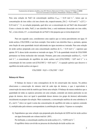 Fundamentos de Química Analítica, Ione M F Oliveira, Maria José S F Silva e Simone F B Tófani,
Curso de Licenciatura em Química, Modalidade a Distância, UFMG
2010
3
Para uma solução de NaCl de concentração analítica CNaCl = 0,10 mol L
, temos que as
concentrações de íons sódio e de íons cloreto são, respectivamente, [Na+
] = 0,10 mol L
e [Cl
] =
0,10 mol L
. E, na solução preparada, qual deve ser a concentração do sal NaCl não dissociado?
Como o cloreto de sódio, NaCl, é um eletrólito forte, e está totalmente dissociado em íons sódio,
Na+
, e íons cloreto, Cl
, a concentração do sal NaCl é tão pequena que se torna desprezível.
Para um segundo caso, consideremos uma espécie que se ioniza parcialmente em água. O
ácido acético, CH3COOH, é um bom exemplo. Este ácido é um eletrólito fraco e, portanto, apenas
uma fração de uma quantidade inicial adicionada em água encontra-se ionizada. Para uma solução
de ácido acético preparada com uma concentração analítica de Ca = 0,10 mol L
, supomos que
apenas 30 % desse ácido encontra-se ionizado em água; 70 % da quantidade inicial de CH3COOH
permanece na forma molecular não ionizada. Portanto, para uma concentração analítica Ca = 0,10
mol L
, a concentração de equilíbrio do ácido acético será [CH3COOH] = 0,07 mol L
e a
concentração de íons acetato será [CH3COO
] = 0,03 mol L
. A equação química que descreve o
equilíbrio do ácido acético em água é:
CH3COOH + H2O ⇌ CH3COO
+ H3O+
Balanço de Massa
O balanço de massa é uma consequência da lei de conservação das massas. Na prática
observamos a conservação do número total de cada tipo de átomos, o que é equivalente à
conservação da massa total de matéria que forma uma solução. O balanço de massa estabelece que a
quantidade de todas as espécies presentes em uma solução, contendo um átomo particular ou um
grupo de átomos, deve ser igual à quantidade desses átomos (ou grupo de átomos) adicionados
inicialmente no preparo da solução. Mais exatamente, a concentração analítica de uma substância A
(CA mol L
) deve ser igual à soma das concentrações de equilíbrio de todas as espécies contendo
A, multiplicadas pelo número correspondente à contribuição da espécie. Vejamos os exemplos:
A) Suponhamos que uma solução seja preparada pela dissolução de 0,050 mol de ácido acético
em água fornecendo um volume total de 1,00 L.
Por definição, a concentração analítica de ácido acético é Ca = 0,050 mol L
.
O equilíbrio iônico envolvido no processo de dissolução do ácido acético em
 