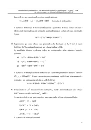 Fundamentos de Química Analítica, Ione M F Oliveira, Maria José S F Silva e Simone F B Tófani,
Curso de Licenciatura em Química, Modalidade a Distância, UFMG
2010
4
água pode ser representado pela seguinte equação química:
CH3COOH + H2O ⇌ CH3COO
+ H3O+
Ionização do ácido acético
A expressão do balanço de massa estabelece que a quantidade de ácido acético ionizado e
não ionizado na solução deverá ser igual à quantidade de ácido acético colocado em solução.
Assim,
0,050 = [CH3COOH] + [CH3COO
]
B) Suponhamos que uma solução seja preparada pela dissolução de 0,10 mol de ácido
fosfórico, H3PO4, em água fornecendo um volume total de 1,00 L.
Os equilíbrios iônicos envolvidos podem ser representados pelas seguintes equações
químicas:
a) H3PO4 + H2O ⇌ H2PO4

+ H3O+
b) H2PO4

+ H2O ⇌ HPO4

+ H3O+
c) HPO4

+ H2O ⇌ PO4

+ H3O+
A expressão do balanço de massa estabelece que a concentração analítica de ácido fosfórico
)Lmol10,0( -1
43
POHC é igual a soma das concentrações de equilíbrio de todas as espécies
ionizadas e não ionizadas na solução de ácido fosfórico.
0,10 = [H3PO4] + [H2PO4

] + [HPO4

] + [PO4

]
C) Uma solução de Cd2+
de concentração analítica CCd mol L-1
é misturada com uma solução
de Cl
de concentração analítica .Lmol -1

Cl
C
As reações químicas que ocorrem podem ser representadas pelos seguintes equilíbrios:
a) Cd2+
+ Cl
⇌ CdCl
b) CdCl+
+ Cl
⇌ CdCl2
c) CdCl2 + Cl
⇌ CdCl3

d) CdCl3

+ Cl
⇌ CdCl4

A expressão do balanço de massa é:
 
