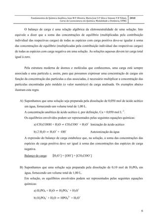 Fundamentos de Química Analítica, Ione M F Oliveira, Maria José S F Silva e Simone F B Tófani,
Curso de Licenciatura em Química, Modalidade a Distância, UFMG
2010
6
O balanço de carga é uma relação algébrica da eletroneutralidade de uma solução. Isto
equivale a dizer que a soma das concentrações de equilíbrio (multiplicadas pela contribuição
individual das respectivas cargas) de todas as espécies com carga positiva deve-se igualar à soma
das concentrações de equilíbrio (multiplicadas pela contribuição individual das respectivas cargas)
de todas as espécies com carga negativa em uma solução. As soluções aquosas devem ter carga total
igual à zero.
Pela estrutura moderna de átomos e moléculas que conhecemos, uma carga está sempre
associada a uma partícula e, assim, para que possamos expressar uma concentração de cargas em
função da concentração das partículas a elas associadas, é necessário multiplicar a concentração das
partículas encontradas pelo módulo (o valor numérico) da carga analisada. Os exemplos abaixo
ilustram esta regra.
A) Suponhamos que uma solução seja preparada pela dissolução de 0,050 mol de ácido acético
em água, fornecendo um volume total de 1,00 L.
A concentração analítica de ácido acético é, por definição, Ca = 0,050 mol L

Os equilíbrios envolvidos podem ser representados pelas seguintes equações químicas:
a) CH3COOH + H2O ⇌ CH3COO
+ H3O+
Ionização do ácido acético
b) 2 H2O ⇌ H3O+
+ OH
Autoionização da água
A expressão do balanço de carga estabelece que, na solução, a soma das concentrações das
espécies de carga positiva deve ser igual à soma das concentrações das espécies de carga
negativa.
Balanço de carga: [H3O+
] = [OH
] + [CH3COO
]
B) Suponhamos que uma solução seja preparada pela dissolução de 0,10 mol de H3PO4 em
água, fornecendo um volume total de 1,00 L.
Em solução, os equilíbrios envolvidos podem ser representados pelas seguintes equações
químicas:
a) H3PO4 + H2O ⇌ H2PO4

+ H3O+
b) H2PO4

+ H2O ⇌ HPO4

+ H3O+
 