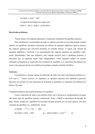 Fundamentos de Química Analítica, Ione M F Oliveira, Maria José S F Silva e Simone F B Tófani,
Curso de Licenciatura em Química, Modalidade a Distância, UFMG
2010
8
d) 2 H2O ⇌ H3O+
+ OH

expressão de balanço de cargas será:
[H3O+
] + [Na+
] = [OH
] + [CH3COO
] 
Resolvendo problemas
Vamos ilustrar com algumas aplicações o tratamento sistemático do equilíbrio químico.
Para calcularmos a concentração de todas as espécies presentes em um determinado sistema
químico em equilíbrio, iniciamos escrevendo um número de equações algébricas igual ao número
das espécies químicas que estiverem presentes no referido sistema. A seguir, este sistema de
equações algébricas é resolvido e as concentrações das espécies químicas em equilíbrio serão,
assim, determinadas. Para que tenhamos uma solução possível para o problema proposto, é
necessário que as equações sejam todas independentes. Essas equações podem ser escritas
utilizando corretamente as expressões das constantes de equilíbrio e as expressões dos balanços de
massa e de carga que devem ser satisfeitas em qualquer solução contendo eletrólitos.
Problema 1
Consideremos a solução aquosa de hidróxido de sódio com uma concentração analítica Cb=
0,10 mol L
. Vamos escrever, na sequência, as equações químicas dos equilíbrios químicos
presentes em solução, as suas expressões de constante de equilíbrio, as expressões dos balanços de
massa e de carga.
i) Equações químicas das reações presentes em equilíbrio:
Como o hidróxido de sódio é um eletrólito forte, isto é, dissocia-se completamente em água,
não temos aqui um equilíbrio químico estabelecido. Todo o NaOH se apresentará dissociado em
água. Porém, sempre há o equilíbrio de ionização da água presente em um meio aquoso, com uma
constante de equilíbrio, Kw, estabelecida. Assim,
a) NaOH  
OH 2
Na+
+ OH
;
b) 2 H2O ⇆ H3O+
+ OH
; Kw = [H3O+
] [OH
] = 1x10
(1)
 