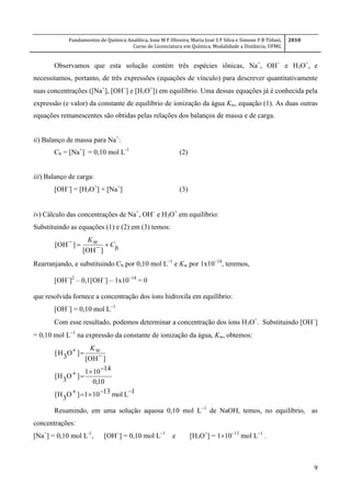 Fundamentos de Química Analítica, Ione M F Oliveira, Maria José S F Silva e Simone F B Tófani,
Curso de Licenciatura em Química, Modalidade a Distância, UFMG
2010
9
Observamos que esta solução contém três espécies iônicas, Na+
, OH
e H3O+
, e
necessitamos, portanto, de três expressões (equações de vínculo) para descrever quantitativamente
suas concentrações ([Na+
], [OH
] e [H3O+
]) em equilíbrio. Uma dessas equações já é conhecida pela
expressão (e valor) da constante de equilíbrio de ionização da água Kw, equação (1). As duas outras
equações remanescentes são obtidas pelas relações dos balanços de massa e de carga.
ii) Balanço de massa para Na+
:
Cb = [Na+
] = 0,10 mol L-1
(2)
iii) Balanço de carga:
[OH
] = [H3O+
] + [Na+
] (3)
iv) Cálculo das concentrações de Na+
, OH
e H3O+
em equilíbrio:
Substituindo as equações (1) e (2) em (3) temos:
b
CwK

]OH[
]OH[
Rearranjando, e substituindo Cb por 0,10 mol L1
e Kw por 1x1014
, teremos,
[OH
]2
– 0,1[OH
] – 1x10
= 0
que resolvida fornece a concentração dos íons hidroxila em equilíbrio:
[OH
] = 0,10 mol L
Com esse resultado, podemos determinar a concentração dos íons H3O+
. Substituindo [OH
]
= 0,10 mol L
na expressão da constante de ionização da água, Kw, obtemos:
1Lmol13101]O3H[
10,0
14101
]O3H[
]OH[
]O3H[



 wK
Resumindo, em uma solução aquosa 0,10 mol L
de NaOH, temos, no equilíbrio, as
concentrações:
[Na+
] = 0,10 mol L-1
, [OH
] = 0,10 mol L
e [H3O+
] = 110
mol L
.
 