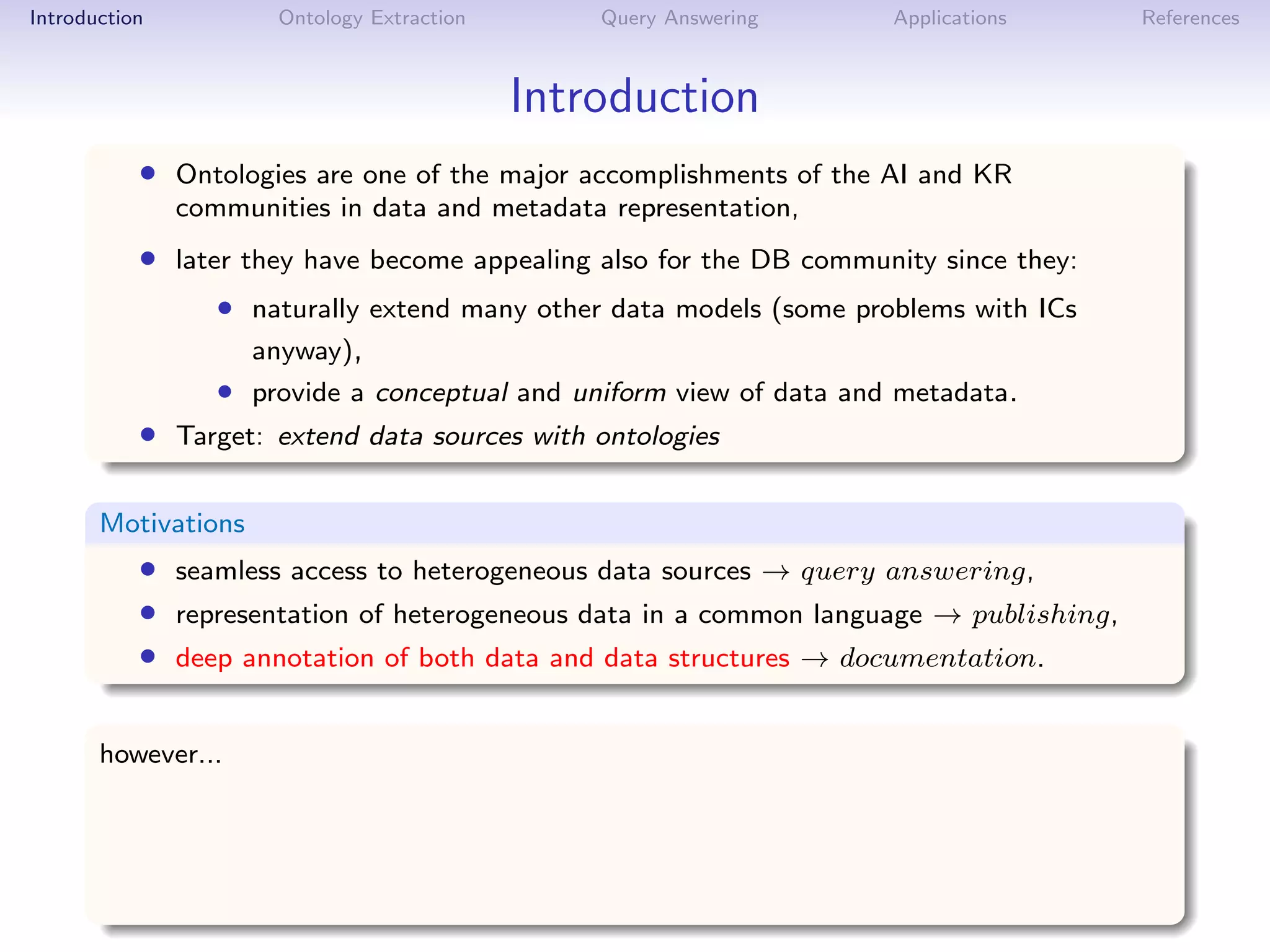 Introduction          Ontology Extraction       Query Answering      Applications      References



                                            Introduction
           • Ontologies are one of the major accomplishments of the AI and KR
               communities in data and metadata representation,
           • later they have become appealing also for the DB community since they:
                  • naturally extend many other data models (some problems with ICs
                     anyway),
                  • provide a conceptual and uniform view of data and metadata.
           • Target: extend data sources with ontologies

       Motivations
           • seamless access to heterogeneous data sources → query answering,
           • representation of heterogeneous data in a common language → publishing,
           • deep annotation of both data and data structures → documentation.

       however...
 