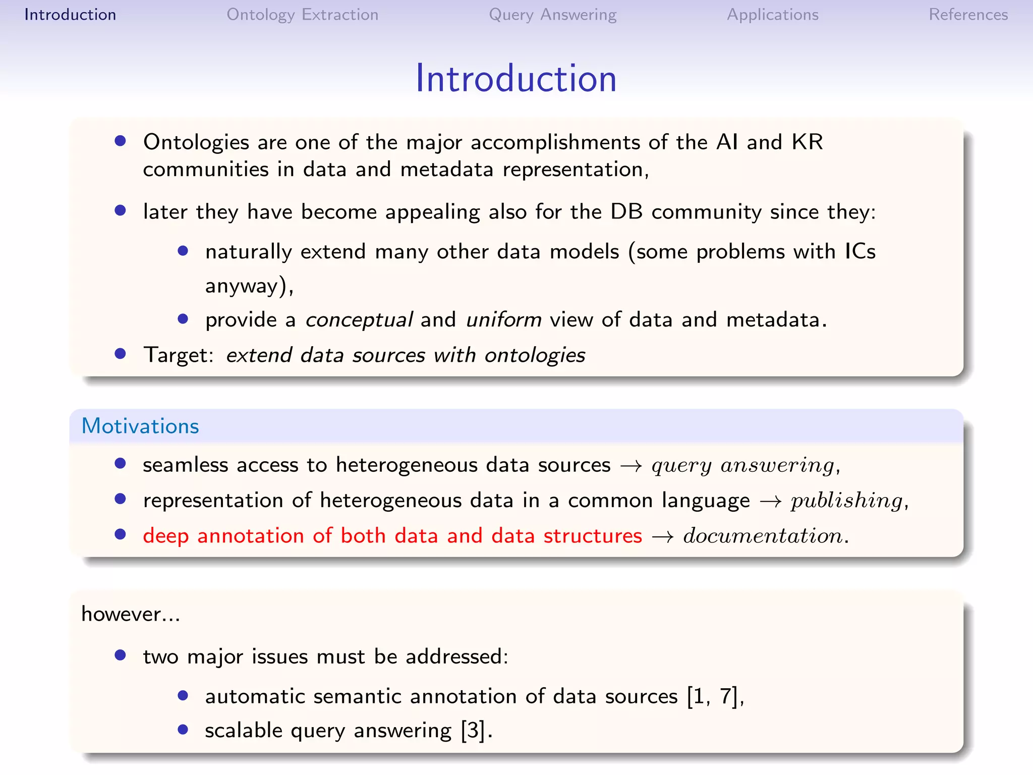 Introduction          Ontology Extraction       Query Answering        Applications    References



                                            Introduction
           • Ontologies are one of the major accomplishments of the AI and KR
               communities in data and metadata representation,
           • later they have become appealing also for the DB community since they:
                  • naturally extend many other data models (some problems with ICs
                     anyway),
                  • provide a conceptual and uniform view of data and metadata.
           • Target: extend data sources with ontologies

       Motivations
           • seamless access to heterogeneous data sources → query answering,
           • representation of heterogeneous data in a common language → publishing,
           • deep annotation of both data and data structures → documentation.

       however...
           • two major issues must be addressed:
                  • automatic semantic annotation of data sources [1, 7],
                  • scalable query answering [3].
 