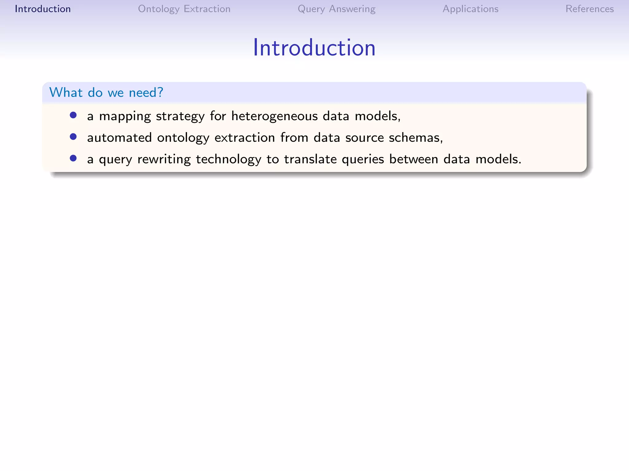 Introduction         Ontology Extraction       Query Answering        Applications    References



                                           Introduction
       What do we need?
           • a mapping strategy for heterogeneous data models,
           • automated ontology extraction from data source schemas,
           • a query rewriting technology to translate queries between data models.
 