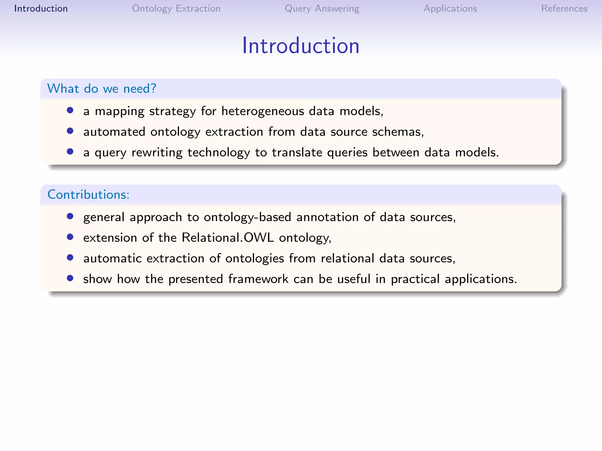 Introduction            Ontology Extraction       Query Answering        Applications      References



                                              Introduction
       What do we need?
           • a mapping strategy for heterogeneous data models,
           • automated ontology extraction from data source schemas,
           • a query rewriting technology to translate queries between data models.

       Contributions:
           •   general approach to ontology-based annotation of data sources,
           •   extension of the Relational.OWL ontology,
           •   automatic extraction of ontologies from relational data sources,
           •   show how the presented framework can be useful in practical applications.
 