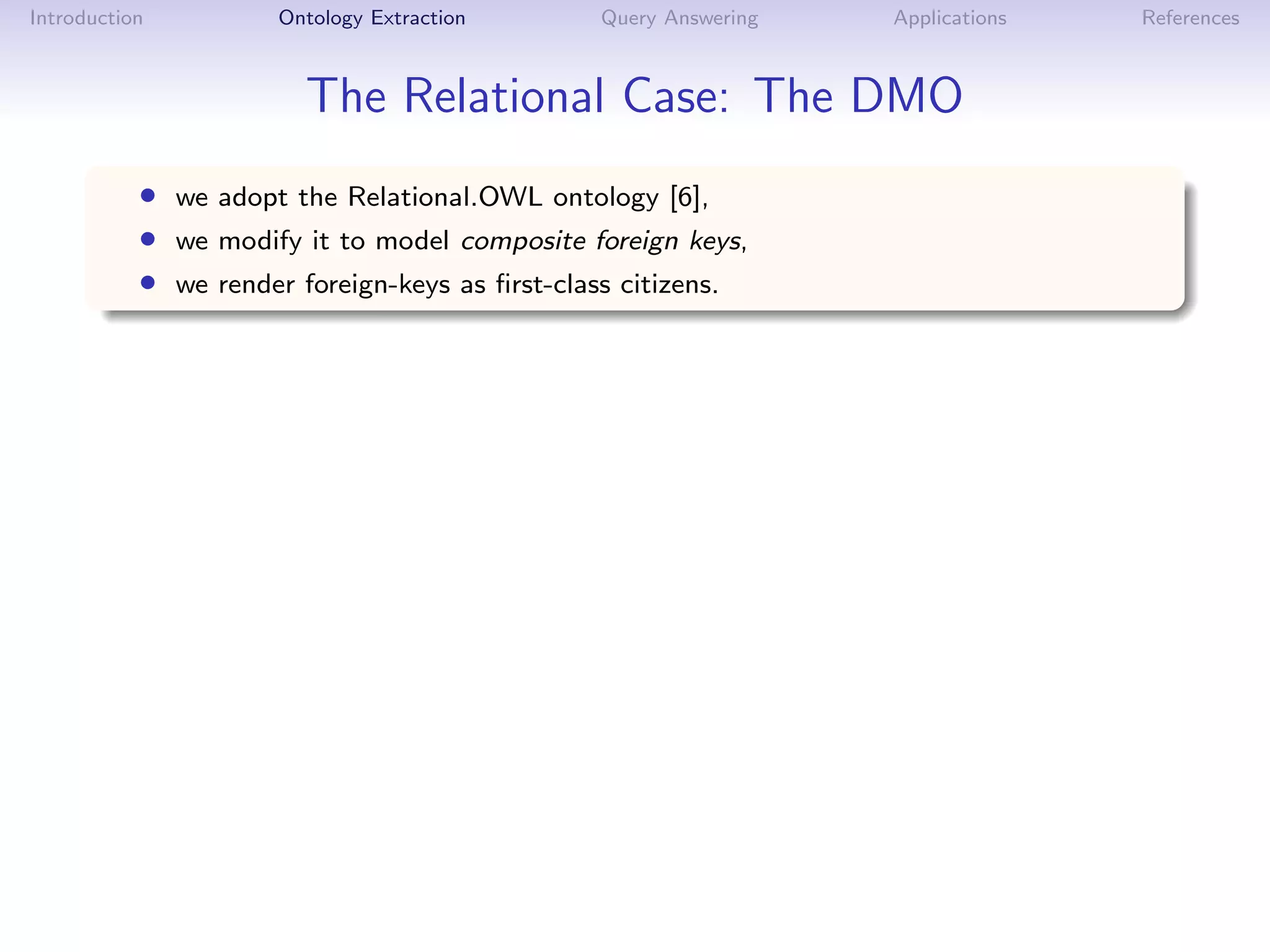 Introduction         Ontology Extraction       Query Answering   Applications   References



                        The Relational Case: The DMO
           • we adopt the Relational.OWL ontology [6],
           • we modify it to model composite foreign keys,
           • we render foreign-keys as ﬁrst-class citizens.
 