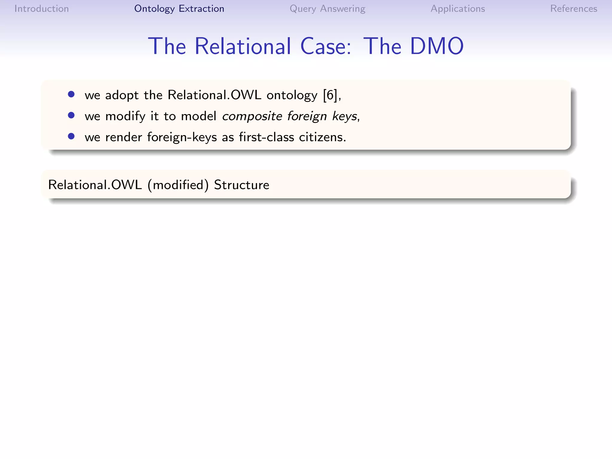 Introduction         Ontology Extraction       Query Answering   Applications   References



                        The Relational Case: The DMO
           • we adopt the Relational.OWL ontology [6],
           • we modify it to model composite foreign keys,
           • we render foreign-keys as ﬁrst-class citizens.

       Relational.OWL (modiﬁed) Structure
 
