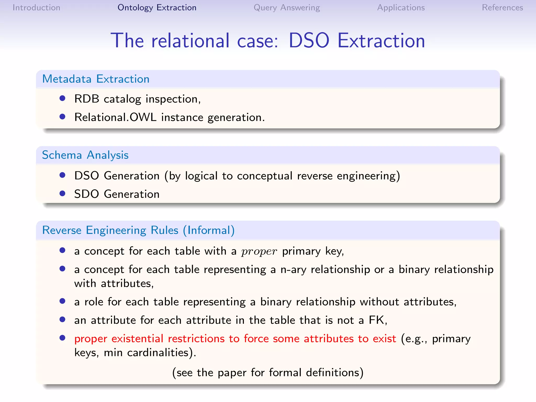 Introduction           Ontology Extraction         Query Answering          Applications        References



                      The relational case: DSO Extraction
       Metadata Extraction
           • RDB catalog inspection,
           • Relational.OWL instance generation.

       Schema Analysis
           • DSO Generation (by logical to conceptual reverse engineering)
           • SDO Generation

       Reverse Engineering Rules (Informal)
           • a concept for each table with a proper primary key,
           • a concept for each table representing a n-ary relationship or a binary relationship
               with attributes,
           • a role for each table representing a binary relationship without attributes,
           • an attribute for each attribute in the table that is not a FK,
           • proper existential restrictions to force some attributes to exist (e.g., primary
               keys, min cardinalities).
                                    (see the paper for formal deﬁnitions)
 