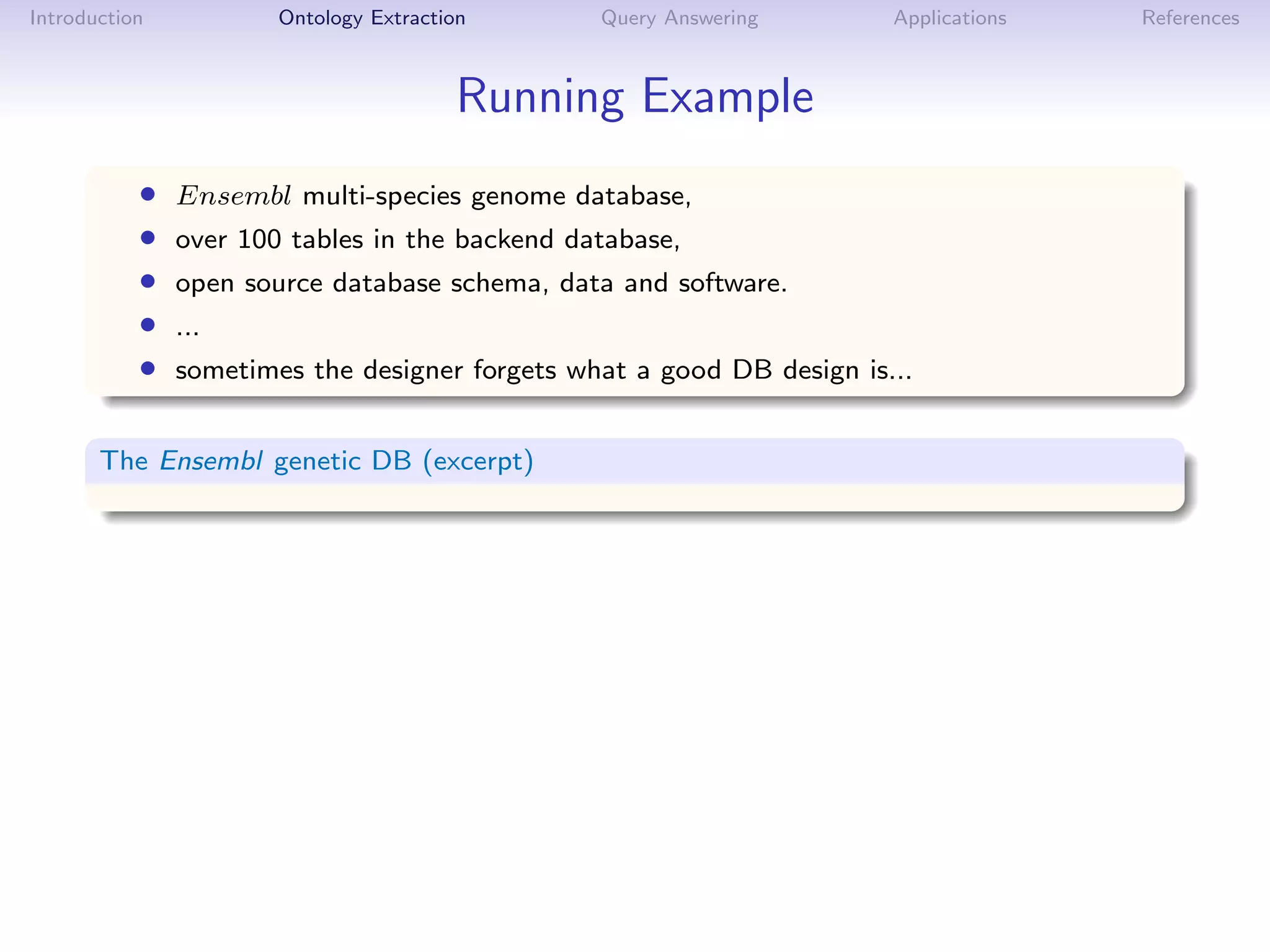 Introduction           Ontology Extraction      Query Answering        Applications   References



                                        Running Example
           •   Ensembl multi-species genome database,
           •   over 100 tables in the backend database,
           •   open source database schema, data and software.
           •   ...
           •   sometimes the designer forgets what a good DB design is...


       The Ensembl genetic DB (excerpt)
 