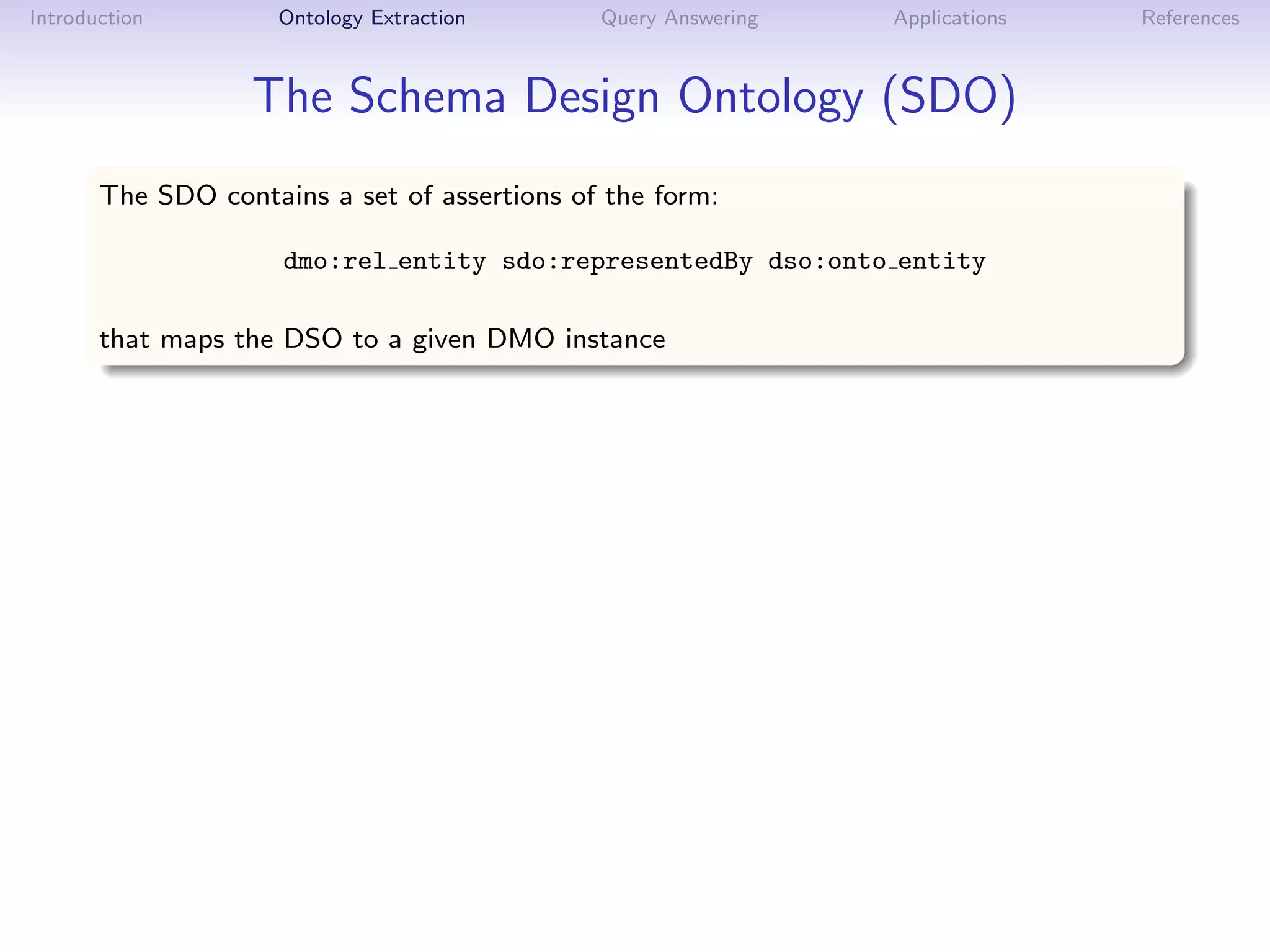 Introduction         Ontology Extraction      Query Answering   Applications   References



                   The Schema Design Ontology (SDO)
       The SDO contains a set of assertions of the form:

                     dmo:rel entity sdo:representedBy dso:onto entity

       that maps the DSO to a given DMO instance
 