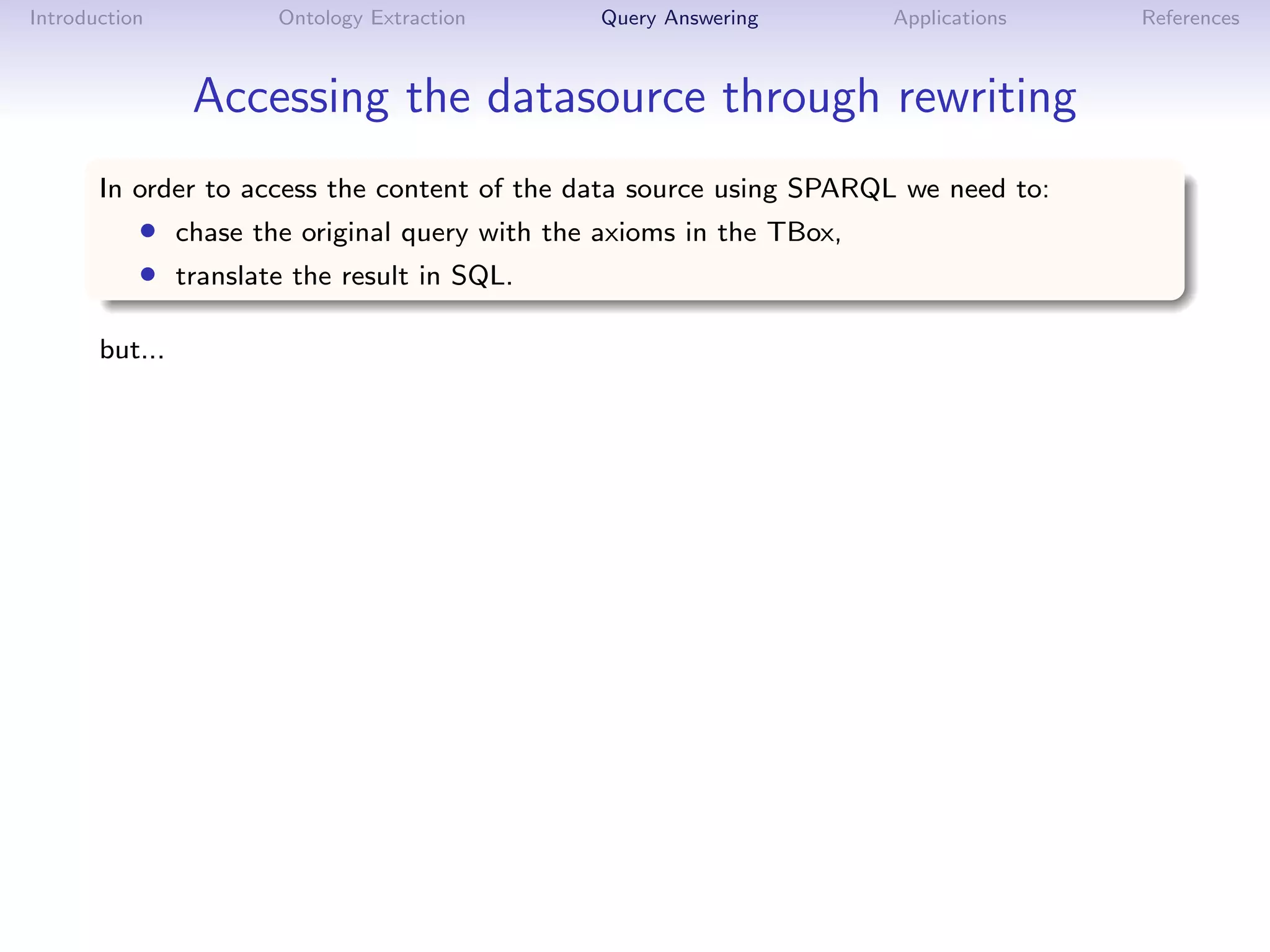 Introduction         Ontology Extraction       Query Answering       Applications   References



                Accessing the datasource through rewriting
       In order to access the content of the data source using SPARQL we need to:
           • chase the original query with the axioms in the TBox,
           • translate the result in SQL.

       but...
 