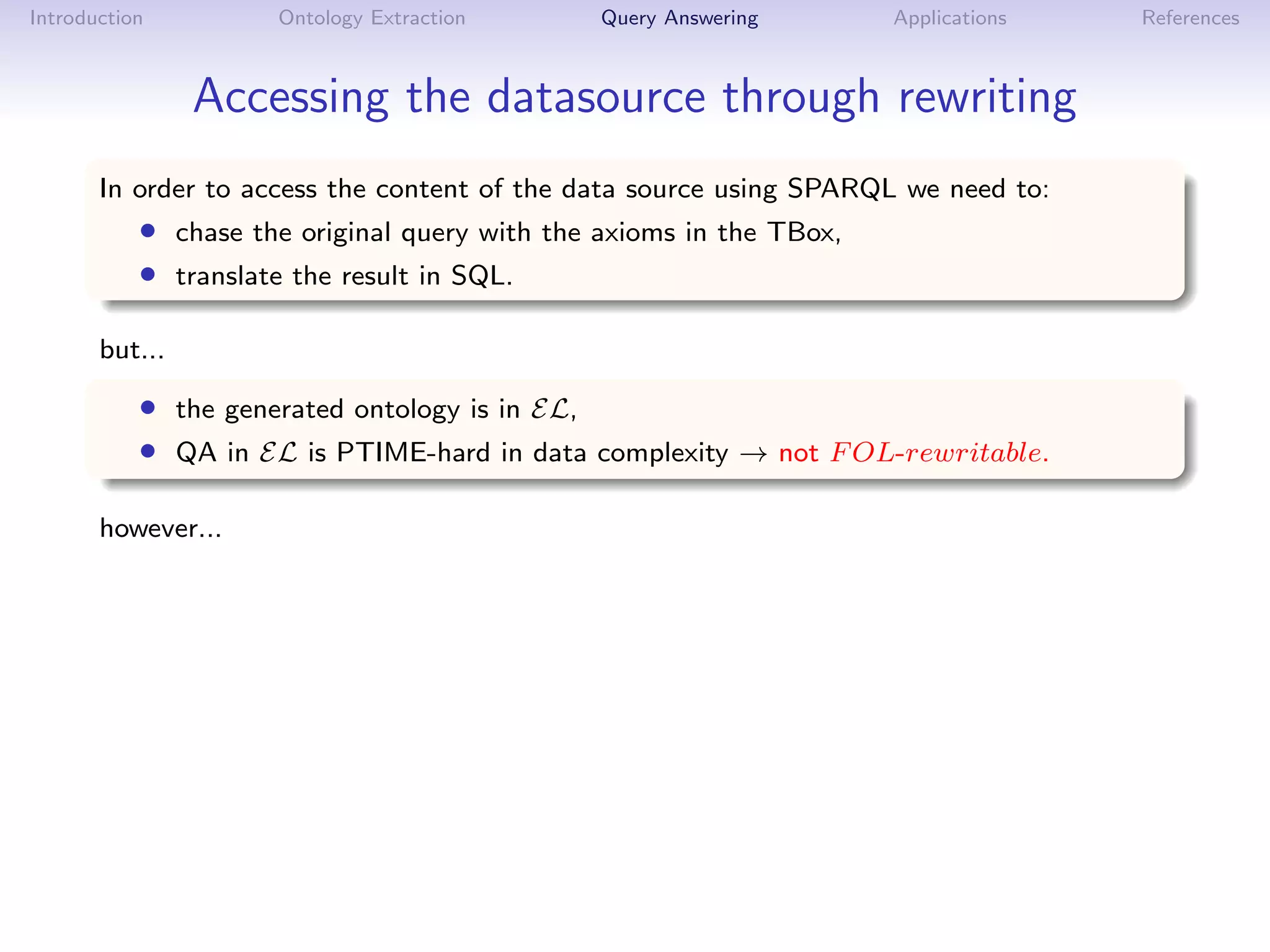 Introduction         Ontology Extraction       Query Answering       Applications   References



                Accessing the datasource through rewriting
       In order to access the content of the data source using SPARQL we need to:
           • chase the original query with the axioms in the TBox,
           • translate the result in SQL.

       but...

           • the generated ontology is in EL,
           • QA in EL is PTIME-hard in data complexity → not F OL-rewritable.

       however...
 