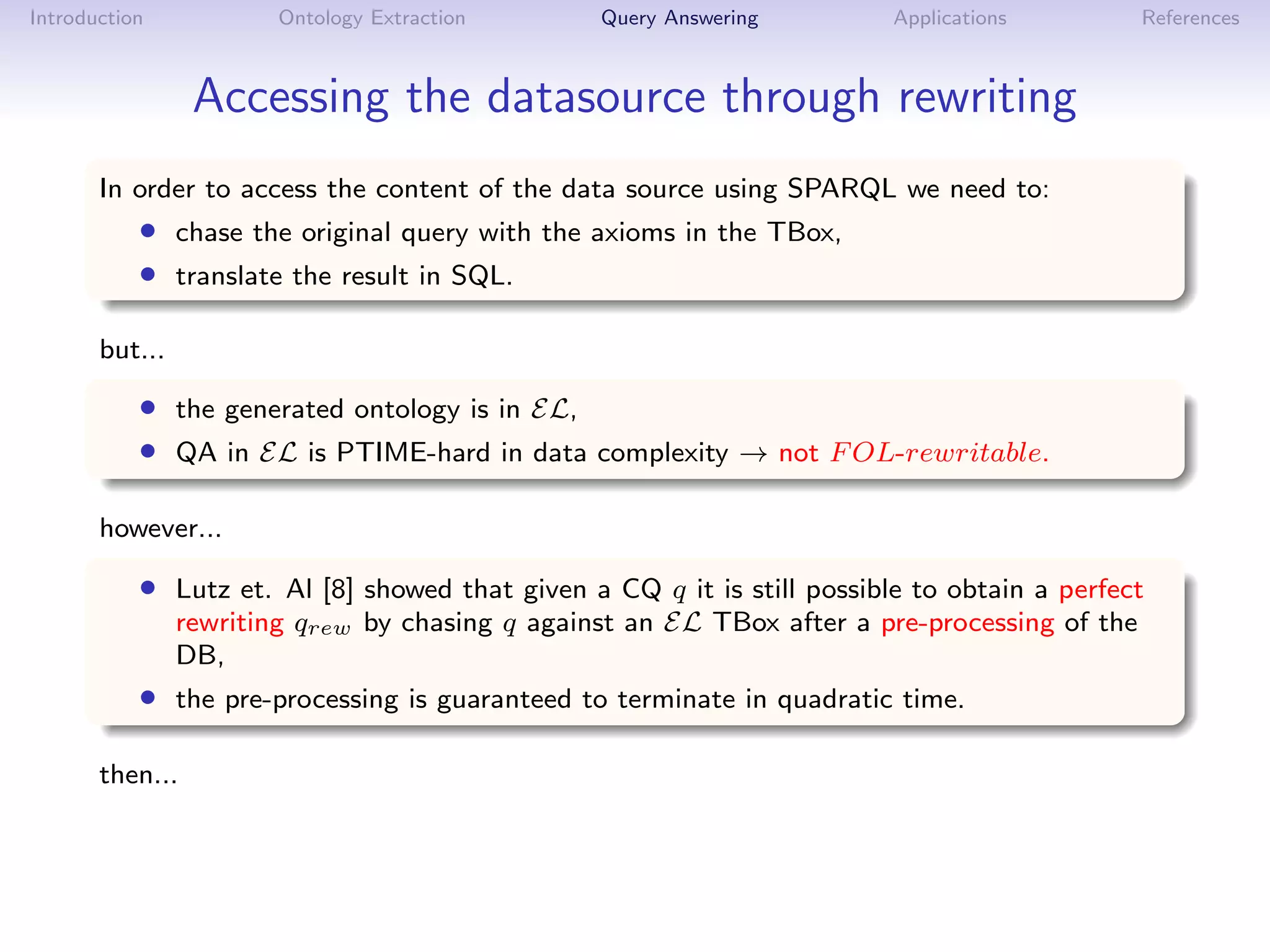 Introduction            Ontology Extraction      Query Answering         Applications          References



                 Accessing the datasource through rewriting
       In order to access the content of the data source using SPARQL we need to:
           • chase the original query with the axioms in the TBox,
           • translate the result in SQL.

       but...

           • the generated ontology is in EL,
           • QA in EL is PTIME-hard in data complexity → not F OL-rewritable.

       however...

           • Lutz et. Al [8] showed that given a CQ q it is still possible to obtain a perfect
                rewriting qrew by chasing q against an EL TBox after a pre-processing of the
                DB,
           • the pre-processing is guaranteed to terminate in quadratic time.

       then...
 